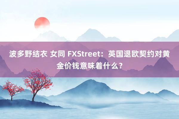 波多野结衣 女同 FXStreet：英国退欧契约对黄金价钱意味着什么？