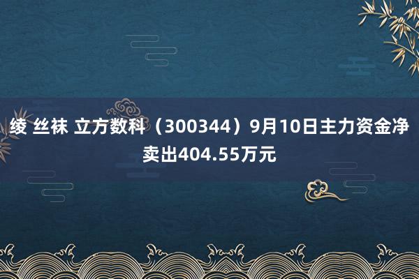 绫 丝袜 立方数科（300344）9月10日主力资金净卖出404.55万元