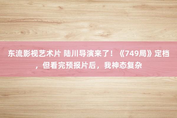 东流影视艺术片 陆川导演来了！《749局》定档，但看完预报片后，我神态复杂