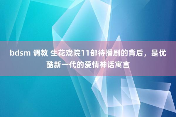 bdsm 调教 生花戏院11部待播剧的背后，是优酷新一代的爱情神话寓言