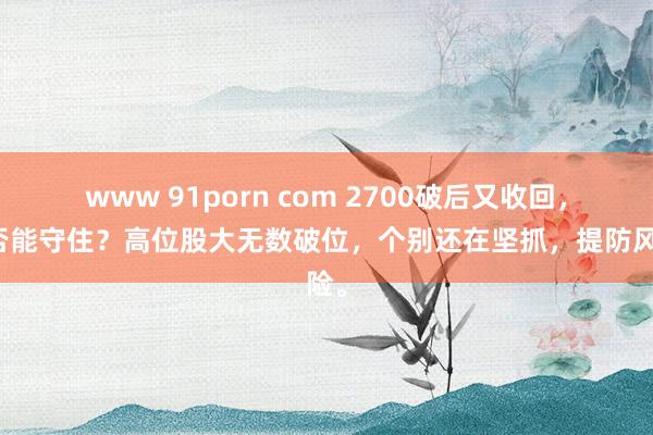 www 91porn com 2700破后又收回，是否能守住？高位股大无数破位，个别还在坚抓，提防风险。