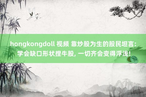 hongkongdoll 视频 靠炒股为生的股民坦言: 学会缺口形状捏牛股， 一切齐会变得浮浅!