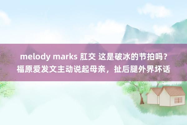 melody marks 肛交 这是破冰的节拍吗？福原爱发文主动说起母亲，扯后腿外界坏话