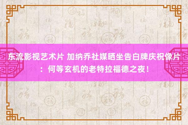 东流影视艺术片 加纳乔社媒晒坐告白牌庆祝像片：何等玄机的老特拉福德之夜！