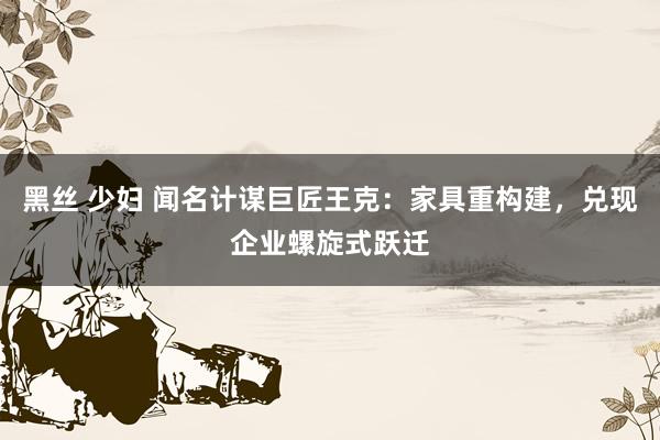 黑丝 少妇 闻名计谋巨匠王克：家具重构建，兑现企业螺旋式跃迁