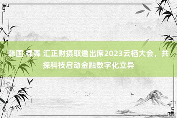 韩国 裸舞 汇正财摄取邀出席2023云栖大会，共探科技启动金融数字化立异