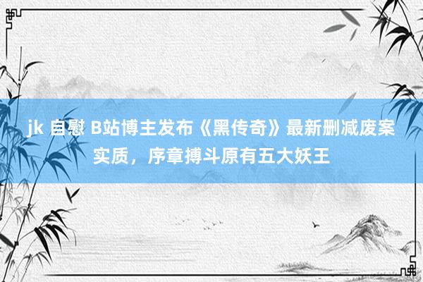 jk 自慰 B站博主发布《黑传奇》最新删减废案实质，序章搏斗原有五大妖王