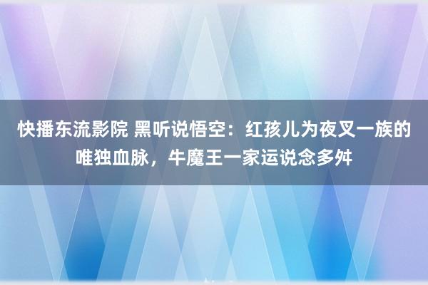 快播东流影院 黑听说悟空：红孩儿为夜叉一族的唯独血脉，牛魔王一家运说念多舛