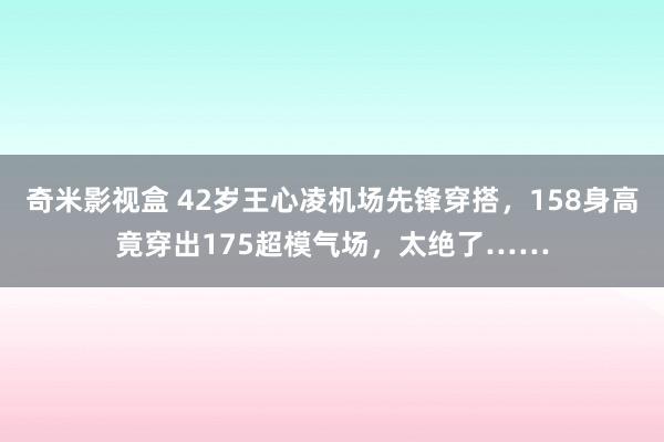 奇米影视盒 42岁王心凌机场先锋穿搭，158身高竟穿出175超模气场，太绝了……