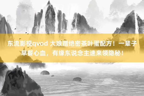 东流影视qvod 大娘赠绝密茶叶蛋配方！一辈子早餐心血，有缘东说念主速来领隐秘！