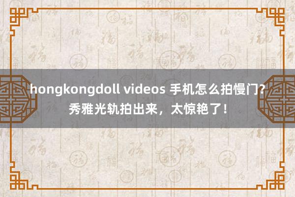 hongkongdoll videos 手机怎么拍慢门？秀雅光轨拍出来，太惊艳了！