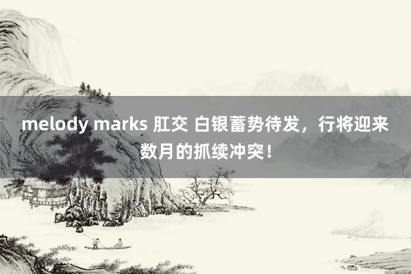 melody marks 肛交 白银蓄势待发，行将迎来数月的抓续冲突！