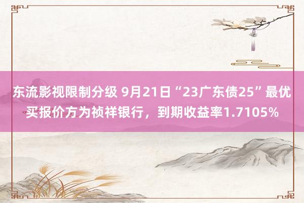 东流影视限制分级 9月21日“23广东债25”最优买报价方为祯祥银行，到期收益率1.7105%