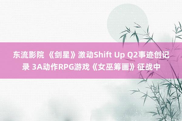 东流影院 《剑星》激动Shift Up Q2事迹创记录 3A动作RPG游戏《女巫筹画》征战中