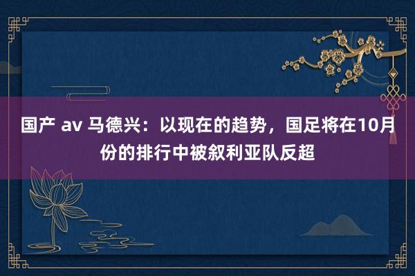 国产 av 马德兴：以现在的趋势，国足将在10月份的排行中被叙利亚队反超