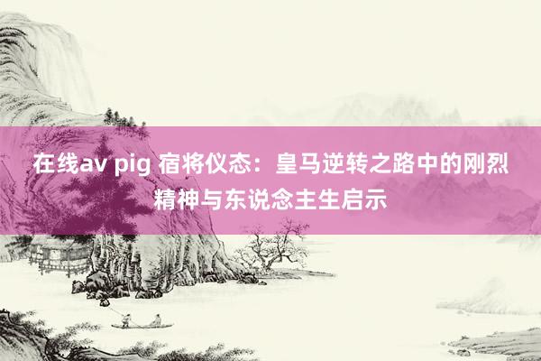 在线av pig 宿将仪态：皇马逆转之路中的刚烈精神与东说念主生启示