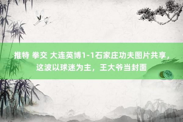 推特 拳交 大连英博1-1石家庄功夫图片共享，这波以球迷为主，王大爷当封面