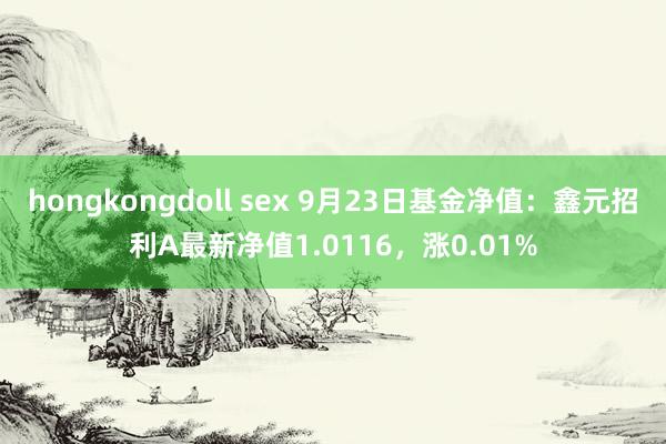 hongkongdoll sex 9月23日基金净值：鑫元招利A最新净值1.0116，涨0.01%