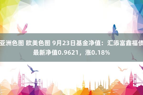 亚洲色图 欧美色图 9月23日基金净值：汇添富鑫福债最新净值0.9621，涨0.18%