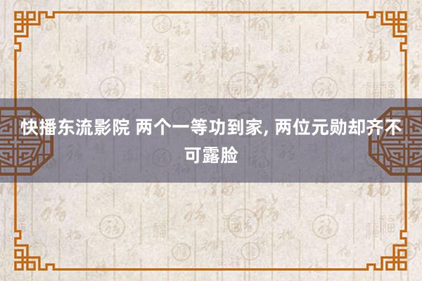 快播东流影院 两个一等功到家， 两位元勋却齐不可露脸