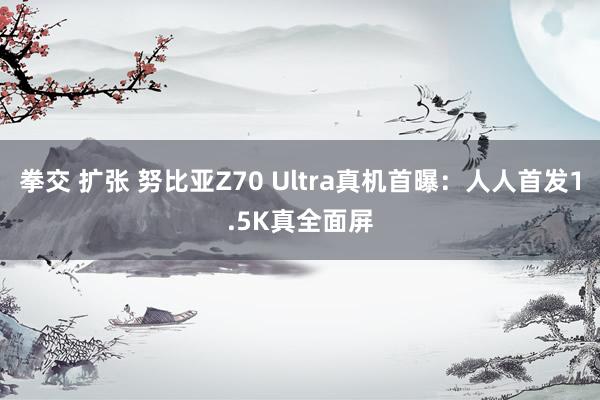 拳交 扩张 努比亚Z70 Ultra真机首曝：人人首发1.5K真全面屏