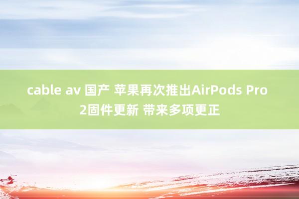 cable av 国产 苹果再次推出AirPods Pro 2固件更新 带来多项更正