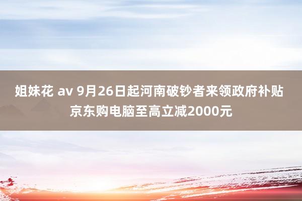 姐妹花 av 9月26日起河南破钞者来领政府补贴 京东购电脑至高立减2000元