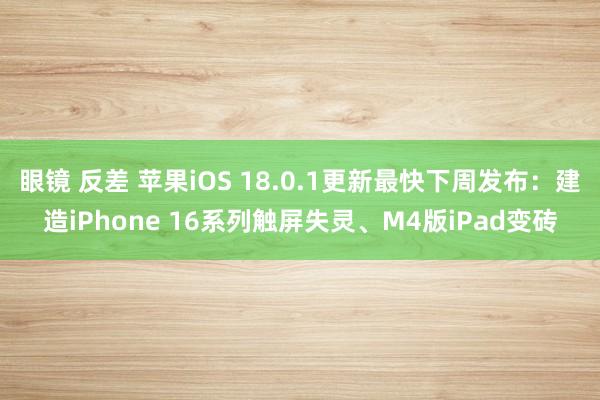 眼镜 反差 苹果iOS 18.0.1更新最快下周发布：建造iPhone 16系列触屏失灵、M4版iPad变砖