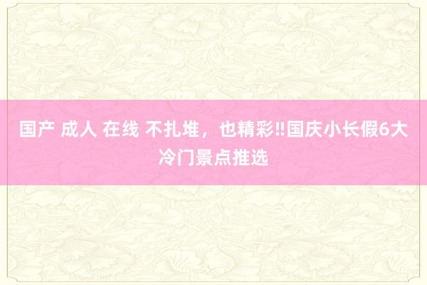 国产 成人 在线 不扎堆，也精彩‼国庆小长假6大冷门景点推选