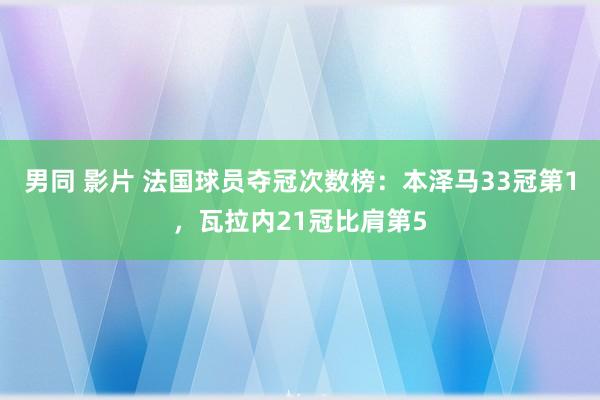 男同 影片 法国球员夺冠次数榜：本泽马33冠第1，瓦拉内21冠比肩第5