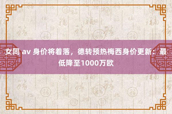 女同 av 身价将着落，德转预热梅西身价更新：最低降至1000万欧