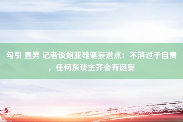 勾引 直男 记者谈鲍亚雄诞妄送点：不消过于自责，任何东谈主齐会有诞妄