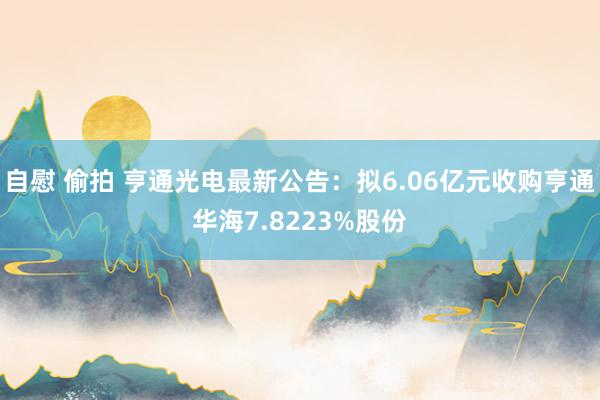 自慰 偷拍 亨通光电最新公告：拟6.06亿元收购亨通华海7.8223%股份