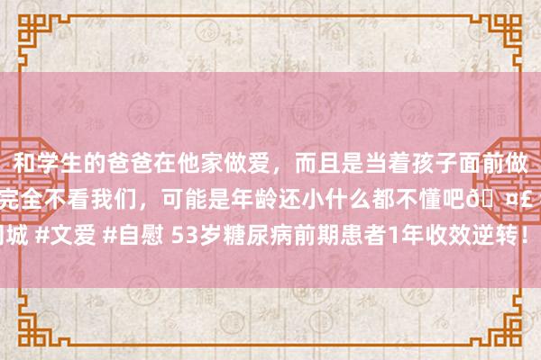 和学生的爸爸在他家做爱，而且是当着孩子面前做爱，太刺激了，孩子完全不看我们，可能是年龄还小什么都不懂吧🤣 #同城 #文爱 #自慰 53岁糖尿病前期患者1年收效逆转！大夫：有5点警戒值得学习