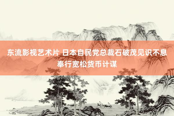 东流影视艺术片 日本自民党总裁石破茂见识不息奉行宽松货币计谋