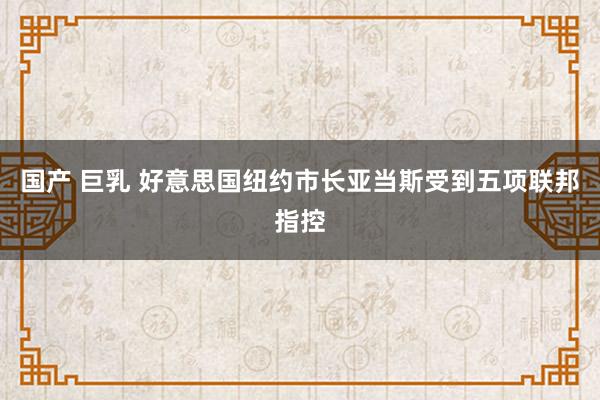 国产 巨乳 好意思国纽约市长亚当斯受到五项联邦指控