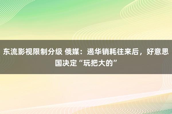 东流影视限制分级 俄媒：遏华销耗往来后，好意思国决定“玩把大的”