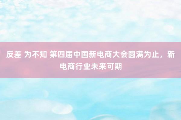 反差 为不知 第四届中国新电商大会圆满为止，新电商行业未来可期