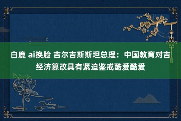 白鹿 ai换脸 吉尔吉斯斯坦总理：中国教育对吉经济篡改具有紧迫鉴戒酷爱酷爱