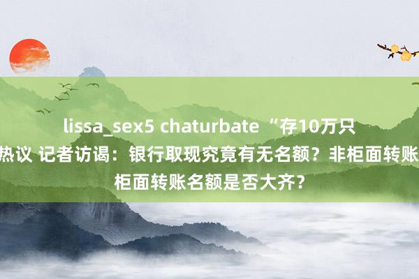 lissa_sex5 chaturbate “存10万只可取3000”引热议 记者访谒：银行取现究竟有无名额？非柜面转账名额是否大齐？