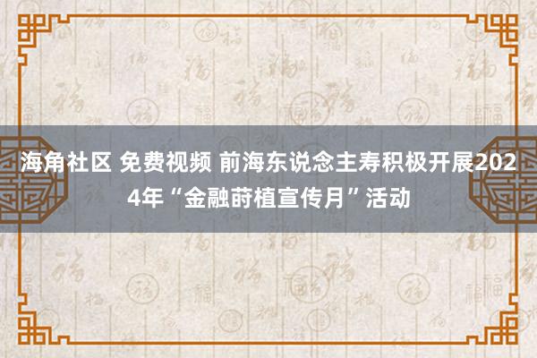 海角社区 免费视频 前海东说念主寿积极开展2024年“金融莳植宣传月”活动