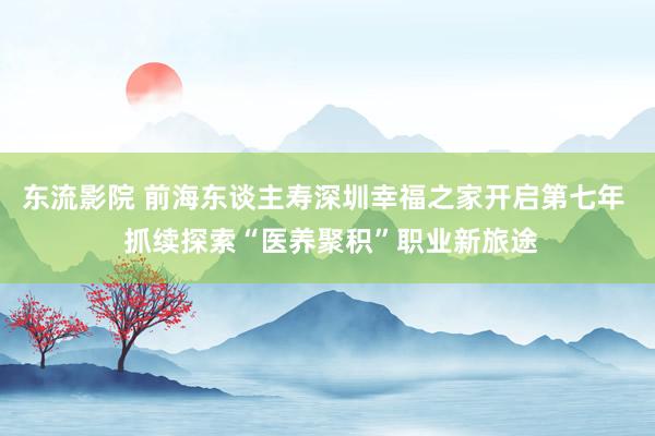 东流影院 前海东谈主寿深圳幸福之家开启第七年  抓续探索“医养聚积”职业新旅途