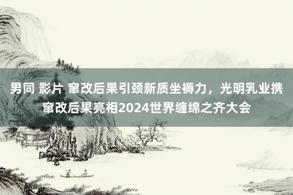 男同 影片 窜改后果引颈新质坐褥力，光明乳业携窜改后果亮相2024世界缠绵之齐大会