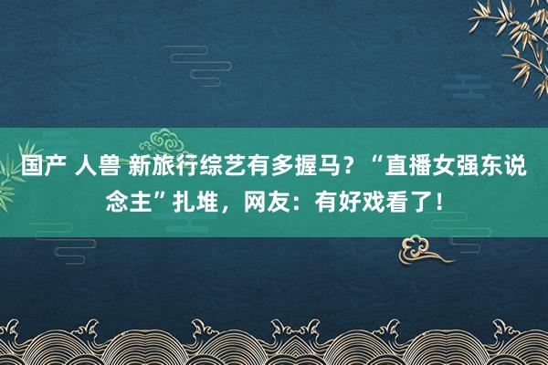 国产 人兽 新旅行综艺有多握马？“直播女强东说念主”扎堆，网友：有好戏看了！