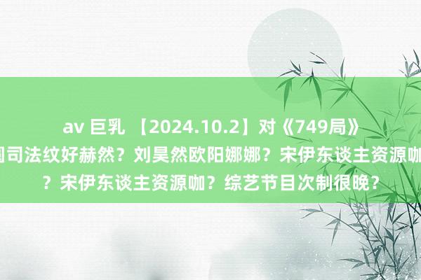 av 巨乳 【2024.10.2】对《749局》的吐槽是黑子？高圆圆司法纹好赫然？刘昊然欧阳娜娜？宋伊东谈主资源咖？综艺节目次制很晚？