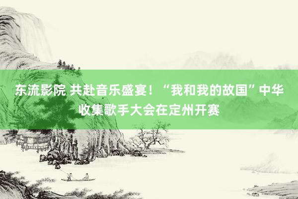 东流影院 共赴音乐盛宴！“我和我的故国”中华收集歌手大会在定州开赛