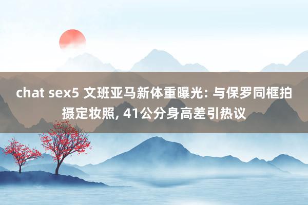 chat sex5 文班亚马新体重曝光: 与保罗同框拍摄定妆照， 41公分身高差引热议