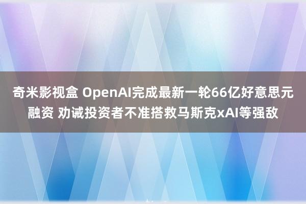 奇米影视盒 OpenAI完成最新一轮66亿好意思元融资 劝诫投资者不准搭救马斯克xAI等强敌