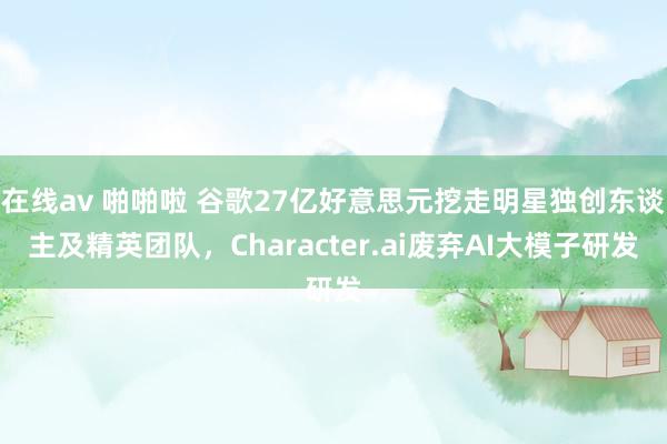 在线av 啪啪啦 谷歌27亿好意思元挖走明星独创东谈主及精英团队，Character.ai废弃AI大模子研发