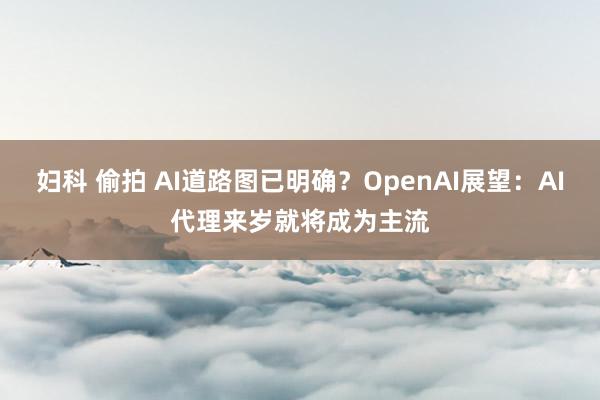 妇科 偷拍 AI道路图已明确？OpenAI展望：AI代理来岁就将成为主流